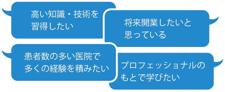 高い知識・技術を習得したい 将来開業したいと思っている 患者数の多い医院で多くの経験を積みたい プロフェッショナルのもとで学びたい